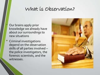 What is Observation?
• Our brains apply prior
knowledge we already have
about our surroundings to
new situations
• Criminal investigations
depend on the observation
skills of all parties involved –
the police investigators, the
forensic scientists, and the
witnesses.
 