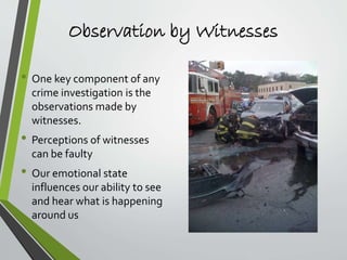 Observation by Witnesses
• One key component of any
crime investigation is the
observations made by
witnesses.
• Perceptions of witnesses
can be faulty
• Our emotional state
influences our ability to see
and hear what is happening
around us
 