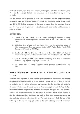 maintain its moisture, now these seeds are ready to transplant and at this condition they re at
10-15 cm. The spacing in the field is just same as done in the case of dirct seeding for sowing
the seeds.
The best weather for the plantation of crop is hot weather,but the night temperature should
not excceed 240C for the proper growth of crop.the day temperature suitable for the crop is
upto 200 to 300 C.If the temperature is decreased or exceed from this value than the crop
growth is reduced and the plant can be infected also due to unfavourable conditions as shown
below in the figure
REFERENCES:-
1. Cabrera, R.M. and Saltveit, M.E. Jr., 1990. Physiological response to chilling
temperatures of intermittentlywarmed cucumber fruits. J. Am. Sot. Hortic. Sci., 115:
256-261.
2. Hardenburg, R.E., Watada, A.E. and Wang, C.Y., 1986. The commercial storage of
fruits, vegetables,and florist and nursery stocks. USDA Agric. Handb. No.66. U.S.
Dep. Agric., Washington, DC,130 pp.
3. Kanellis, AK, Morris, L.L. and Saltveit, M.E. Jr., 1986. Effect of stage of
development on postharvest behavior of cucumber fruit. HortScience, 21: 1165-1167.
4. Kays, S.J. and Hayes, M.J., 1978. Induction of ripening in the fruits of Momordica
charantia L. By ethylene. ‘Bop. Agric., 55: 167-172.
5. M.C. palada and L.C. chang “Suggested cultural practices for bitter gourd” may
2003.
INSECTS MONITORING THROUGH WSN IN INTELLIGENT AGRICULTURE
SYSTEM
Today the 80% population of India depends upon agriculture for their survival. The anomaly
conditions of agriculture constrain us to think about it. As the one third of food we eat trust
on pollination so the various technologies are introduced for the controlling and monitoring
of insects behaviour one of them is known as “swarm sensing”. In this technology the bees
are capture and then refrigerated for short time, by doing this they goes into a rest state for a
while so that we can easily secure the tiny sensors on their back for the further research .as
after few minutes these bees are awaken and ready to flight, move towards there colony and
start gathering estimable information for us. The main objective behind the use of this
technology is that we can easily get familiar to the nature of honey bees with environment
 