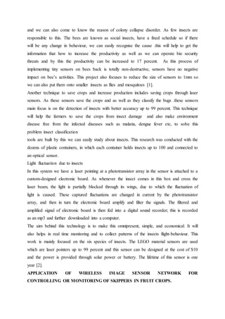 and we can also come to know the reason of colony collapse disorder. As few insects are
responsible to this. The bees are known as social insects, have a fixed schedule so if there
will be any change in behaviour, we can easily recognise the cause .this will help to get the
information that how to increase the productivity as well as we can operate bio security
threats and by this the productivity can be increased to 17 percent. As this process of
implementing tiny sensors on bees back is totally non-destructive, sensors have no negative
impact on bee’s activities. This project also focuses to reduce the size of sensors to 1mm so
we can also put them onto smaller insects as flies and mosquitoes [1].
Another technique to save crops and increase production includes saving crops through laser
sensors. As these sensors save the crops and as well as they classify the bugs .these sensors
main focus is on the detection of insects with better accuracy up to 99 percent. This technique
will help the farmers to save the crops from insect damage and also make environment
disease free from the infected diseases such as malaria, dengue fever etc, to solve this
problem insect classification
tools are built by this we can easily study about insects. This research was conducted with the
dozens of plastic containers, in which each container holds insects up to 100 and connected to
an optical sensor.
Light fluctuation due to insects
In this system we have a laser pointing at a phototransistor array in the sensor is attached to a
custom-designed electronic board. As whenever the insect comes in this box and cross the
laser beam, the light is partially blocked through its wings, due to which the fluctuation of
light is caused. These captured fluctuations are changed in current by the phototransistor
array, and then in turn the electronic board amplify and filter the signals. The filtered and
amplified signal of electronic board is then fed into a digital sound recorder; this is recorded
as an mp3 and further downloaded into a computer.
The aim behind this technology is to make this omnipresent, simple, and economical. It will
also helps in real time monitoring and to collect patterns of the insects flight-behaviour. This
work is mainly focused on the six species of insects. The LEGO material sensors are used
which are laser pointers up to 99 percent and this sensor can be designed at the cost of $10
and the power is provided through solar power or battery. The lifetime of this sensor is one
year [2].
APPLICATION OF WIRELESS IMAGE SENSOR NETWORK FOR
CONTROLLING OR MONITORING OF SKIPPERS IN FRUIT CROPS.
 