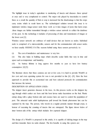 The highlight issue in today’s agriculture is monitoring of insects and diseases .these spread
at once and is very complicated to control. The major role played by insecticides to control
these as a result the quantity of fruit or crop is increased but the disadvantage is that the crops
carry toxins which in result harm us. The technological solution toward this issue is to
implement wireless image-sensor node these work as it take images of pests that harm crops
.these images are further transmitted through a wireless sensor network to collect the database
of the pest. In this technology it includes of processing of data and transmission of images at
the lower cost [3].
Wireless sensor network are embrace of small devices that are known as nodes. Individual
node is comprised of a microcontroller, sensors and for the communication with sensor nodes
we have usually IEEE802.15.4.The reasons behind using these sensors pervasively is:-
(i) The cost of installation and maintenance is very low.
(ii) This also helps in building maps which describe scalar fields that vary in time and
space such as temperature and humidity.
(iii) Its battery lifetime is long approx few months to year so have low battery
consumption [4] [5].
The literature shows that these cameras are not at low cost, it is hard to provide WimSN at
low cost and even operating system for wsn is not provided in this [6] -[9]. Here the best
approach to provide this at economical rate and best selected protocols for communication
that increase the turnout.
DESCRIPTION OF APPLICATION USED:-
The skipper insect generates diseases in the trees. As this process works as the skippers lay
egg through which canker are born and this born larvae make lacerations on the fruit. Plastic
entrap along with a gluey bottom side and essence lures are used to control the population of
pest. The attracted male adult lepidopterous pull toward the female pheromone lure can be
captured by the trap. The person, who travels in a regular periodic manner through crops, is
honour of executing the counting of insects that are entrapped. The figure shown below of
inner bottom side of the entrap which includes few captured skipper.
The design of a WimSN is proposed in this article, it is capable of clicking images in the trap
and then transmits them via radio channel. The few benefits in using this system are:
 