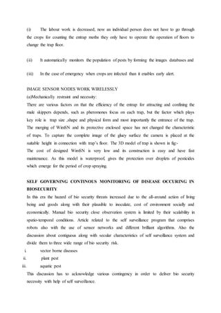 (i) The labour work is decreased, now an individual person does not have to go through
the crops for counting the entrap moths they only have to operate the operation of floors to
change the trap floor.
(ii) It automatically monitors the population of pests by forming the images databases and
(iii) In the case of emergency when crops are infected than it enables early alert.
IMAGE SENSOR NODES WORK WIRELESSLY
(a)Mechanically restraint and necessity:
There are various factors on that the efficiency of the entrap for attracting and confining the
male skippers depends, such as pheromones focus on each trap, but the factor which plays
key role is trap size ,shape and physical form and most importantly the entrance of the trap.
The merging of WimSN and its protective enclosed space has not changed the characteristic
of traps. To capture the complete image of the gluey surface the camera is placed at the
suitable height in connection with trap’s floor. The 3D model of trap is shown in fig:-
The cost of designed WimSN is very low and its construction is easy and have fast
maintenance. As this model is waterproof, gives the protection over droplets of pesticides
which emerge for the period of crop spraying.
SELF GOVERNING CONTINOUS MONITORING OF DISEASE OCCURING IN
BIOSECURITY
In this era the hazard of bio security threats increased due to the all-around action of living
being and goods along with their plausible to inoculate, cost of environment socially and
economically. Manual bio security close observation system is limited by their scalability in
spatio-temporal conditions. Article related to the self surveillance program that comprises
robots also with the use of sensor networks and different brilliant algorithms. Also the
discussion about contiguous along with secular characteristics of self surveillance system and
divide them to three wide range of bio security risk.
i. vector borne diseases
ii. plant pest
iii. aquatic pest
This discussion has to acknowledge various contingency in order to deliver bio security
necessity with help of self surveillance.
 