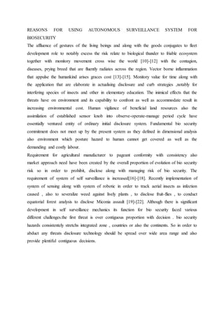 REASONS FOR USING AUTONOMOUS SURVEILLANCE SYSTEM FOR
BIOSECURITY
The affluence of gestures of the living beings and along with the goods conjugates to fleet
development role to notably excess the risk relate to biological thunder to friable ecosystem
together with monitory movement cross wise the world [10]-[12] with the contagion,
diseases, prying breed that are fluently radiates across the region. Vector borne inflammation
that appulse the humankind arises graces cost [13]-[15]. Monitory value for time along with
the application that are elaborate in actualising disclosure and curb strategies ,notably for
interfering species of insects and other in elementary education. The inimical effects that the
threats have on environment and its capability to confront as well as accommodate result in
increasing environmental cost. Human vigilance of beneficial land resources also the
assimilation of established sensor knob into observe-operate-manage period cycle have
essentially ventured entity of ordinary initial disclosure system. Fundamental bio security
commitment does not meet up by the present system as they defined in dimensional analysis
also environment which posture hazard to human cannot get covered as well as the
demanding and costly labour.
Requirement for agricultural manufacturer to pageant conformity with consistency also
market approach need have been created by the overall proportion of evolution of bio security
risk so in order to prohibit, disclose along with managing risk of bio security. The
requirement of system of self surveillance is increased[16]-[18]. Recently implementation of
system of sensing along with system of robotic in order to track aerial insects as infection
caused , also to severalize weed against lively plants , to disclose fruit-flies , to conduct
equatorial forest analysis to disclose Miconia assault [19]-[22]. Although there is significant
development in self surveillance mechanics its function for bio security faced various
different challenges.the first threat is over contiguous proportion with decision . bio security
hazards consistentely stretchs integrated zone , countries or also the continents. So in order to
abduct any threats disclosure technology should be spread over wide area range and also
provide plentiful contiguous decisions.
 