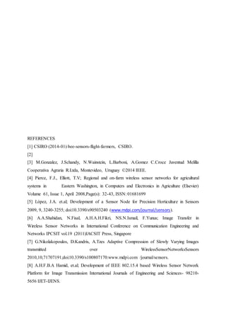 REFERENCES
[1] CSIRO (2014-01) bee-sensors-flight-farmers, CSIRO.
[2]
[3] M.Gonzalez, J.Schandy, N.Wainstein, L.Barboni, A.Gomez C.Croce Juventud Melilla
Cooperativa Agraria R.Ltda, Montevideo, Uruguay ©2014 IEEE.
[4] Pierce, F.J., Elliott, T.V; Regional and on-farm wireless sensor networks for agricultural
systems in Eastern Washington, in Computers and Electronics in Agriculture (Elsevier)
Volume 61, Issue 1, April 2008,Page(s): 32-43, ISSN: 01681699
[5] López, J.A. et.al; Development of a Sensor Node for Precision Horticulture in Sensors
2009, 9, 3240-3255; doi:10.3390/s90503240 (www.mdpi.com/journal/sensors).
[6] A.A.Shahidan, N.Fisal, A.H.A.H.Fikri, NS.N.Ismail, F.Yunus; Image Transfer in
Wireless Sensor Networks in International Conference on Communication Engineering and
Networks IPCSIT vol.19 (2011)IACSIT Press, Singapore
[7] G.Nikolakopoulos, D.Kandris, A.Tzes Adaptive Compression of Slowly Varying Images
transmitted over WirelessSensorNetworksSensors
2010,10,71707191;doi:10.3390/s100807170.www.mdpi.com /journal/sensors.
[8] A.H.F.B.A Hamid, et.al; Development of IEEE 802.15.4 based Wireless Sensor Network
Platform for Image Transmission International Journals of Engineering and Sciences- 98210-
5656 IJET-IJENS.
 