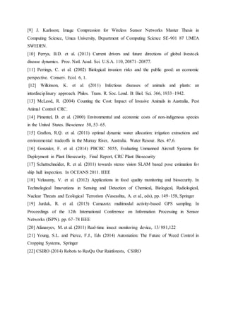 [9] J. Karlsson; Image Compression for Wireless Sensor Networks Master Thesis in
Computing Science, Umea University, Department of Computing Science SE-901 87 UMEA
SWEDEN.
[10] Perrya, B.D. et al. (2013) Current drivers and future directions of global livestock
disease dynamics. Proc. Natl. Acad. Sci. U.S.A. 110, 20871–20877.
[11] Perrings, C. et al. (2002) Biological invasion risks and the public good: an economic
perspective. Conserv. Ecol. 6, 1.
[12] Wilkinson, K. et al. (2011) Infectious diseases of animals and plants: an
interdisciplinary approach. Philos. Trans. R. Soc. Lond. B: Biol. Sci. 366, 1933–1942.
[13] McLeod, R. (2004) Counting the Cost: Impact of Invasive Animals in Australia, Pest
Animal Control CRC.
[14] Pimentel, D. et al. (2000) Environmental and economic costs of non-indigenous species
in the United States. Bioscience 50, 53–65.
[15] Grafton, R.Q. et al. (2011) optimal dynamic water allocation: irrigation extractions and
environmental tradeoffs in the Murray River, Australia. Water Resour. Res. 47,6.
[16] Gonzalez, F. et al. (2014) PBCRC 5055, Evaluating Unmanned Aircraft Systems for
Deployment in Plant Biosecurity. Final Report, CRC Plant Biosecurity
[17] Schattschneider, R. et al. (2011) towards stereo vision SLAM based pose estimation for
ship hull inspection. In OCEANS 2011. IEEE
[18] Velusamy, V. et al. (2012) Applications in food quality monitoring and biosecurity. In
Technological Innovations in Sensing and Detection of Chemical, Biological, Radiological,
Nuclear Threats and Ecological Terrorism (Vaseashta, A. et al., eds), pp. 149–158, Springer
[19] Jurdak, R. et al. (2013) Camazotz: multimodal activity-based GPS sampling. In
Proceedings of the 12th International Conference on Information Processing in Sensor
Networks (ISPN). pp. 67–78 IEEE
[20] Afanasyev, M. et al. (2011) Real-time insect monitoring device, 13/ 881,122
[21] Young, S.L. and Pierce, F.J., Eds (2014) Automation: The Future of Weed Control in
Cropping Systems, Springer
[22] CSIRO (2014) Robots to ResQu Our Rainforests, CSIRO
 