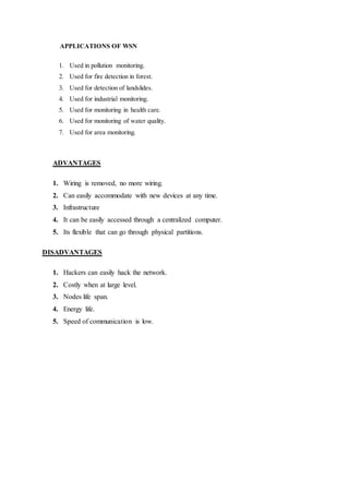 APPLICATIONS OF WSN
1. Used in pollution monitoring.
2. Used for fire detection in forest.
3. Used for detection of landslides.
4. Used for industrial monitoring.
5. Used for monitoring in health care.
6. Used for monitoring of water quality.
7. Used for area monitoring.
ADVANTAGES
1. Wiring is removed, no more wiring.
2. Can easily accommodate with new devices at any time.
3. Infrastructure
4. It can be easily accessed through a centralized computer.
5. Its flexible that can go through physical partitions.
DISADVANTAGES
1. Hackers can easily hack the network.
2. Costly when at large level.
3. Nodes life span.
4. Energy life.
5. Speed of communication is low.
 