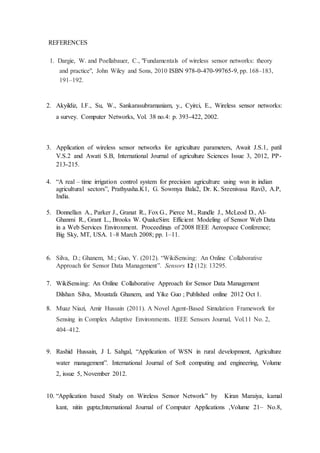 REFERENCES
1. Dargie, W. and Poellabauer, C., "Fundamentals of wireless sensor networks: theory
and practice", John Wiley and Sons, 2010 ISBN 978-0-470-99765-9, pp. 168–183,
191–192.
2. Akyildiz, I.F., Su, W., Sankarasubramaniam, y., Cyirci, E., Wireless sensor networks:
a survey. Computer Networks, Vol. 38 no.4: p. 393-422, 2002.
3. Application of wireless sensor networks for agriculture parameters, Await J.S.1, patil
V.S.2 and Awati S.B, International Journal of agriculture Sciences Issue 3, 2012, PP-
213-215.
4. “A real – time irrigation control system for precision agriculture using wsn in indian
agricultural sectors”, Prathyusha.K1, G. Sowmya Bala2, Dr. K. Sreenivasa Ravi3, A.P,
India.
5. Donnellan A., Parker J., Granat R., Fox G., Pierce M., Rundle J., McLeod D., Al-
Ghanmi R., Grant L., Brooks W. QuakeSim: Efficient Modeling of Sensor Web Data
in a Web Services Environment. Proceedings of 2008 IEEE Aerospace Conference;
Big Sky, MT, USA. 1–8 March 2008; pp. 1–11.
6. Silva, D.; Ghanem, M.; Guo, Y. (2012). “WikiSensing: An Online Collaborative
Approach for Sensor Data Management”. Sensors 12 (12): 13295.
7. WikiSensing: An Online Collaborative Approach for Sensor Data Management
Dilshan Silva, Moustafa Ghanem, and Yike Guo ; Published online 2012 Oct 1.
8. Muaz Niazi, Amir Hussain (2011). A Novel Agent-Based Simulation Framework for
Sensing in Complex Adaptive Environments. IEEE Sensors Journal, Vol.11 No. 2,
404–412.
9. Rashid Hussain, J L Sahgal, “Application of WSN in rural development, Agriculture
water management”. International Journal of Soft computing and engineering, Volume
2, issue 5, November 2012.
10. “Application based Study on Wireless Sensor Network” by Kiran Maraiya, kamal
kant, nitin gupta;International Journal of Computer Applications ,Volume 21– No.8,
 