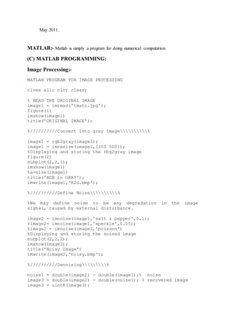 May 2011.
MATLAB:- Matlab is simply a program for doing numerical computation.
(C) MATLAB PROGRAMMING:
Image Processing:-
MATLAB PROGRAM FOR IMAGE PROCESSING
close all; clc; clear;
% READ THE ORIGINAL IMAGE
image1 = imread('tmato.jpg');
figure(1)
imshow(image1)
title('ORIGINAL IMAGE');
%//////////Convert into gray Image%
image1 = rgb2gray(image1);
image1 = imresize(image1,[300 500]);
%Displaying and storing the rbg2gray image
figure(2)
subplot(2,2,1);
imshow(image1)
%a=size(image1)
title('RGB to GRAY');
imwrite(image1,'R2G.bmp');
%//////////Define Noise%
%We may define noise to be any degradation in the image
signal, caused by external disturbance.
image2 = imnoise(image1,'salt & pepper',0.1);
%image2= imnoise(image1,'speckle',0.05);
%image2 = imnoise(image1,'poisson')
%Displaying and storing the noised image
subplot(2,2,2);
imshow(image2);
title('Noisy Image')
imwrite(image2,'noisy.bmp');
%//////////Denoising%
noise1 = double(image2) - double(image1);% noise
image3 = double(image2) - double(noise1); % recovered image
image3 = uint8(image3);
 