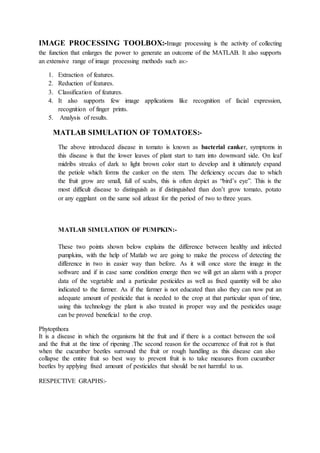 IMAGE PROCESSING TOOLBOX:-Image processing is the activity of collecting
the function that enlarges the power to generate an outcome of the MATLAB. It also supports
an extensive range of image processing methods such as:-
1. Extraction of features.
2. Reduction of features.
3. Classification of features.
4. It also supports few image applications like recognition of facial expression,
recognition of finger prints.
5. Analysis of results.
MATLAB SIMULATION OF TOMATOES:-
The above introduced disease in tomato is known as bacterial canker, symptoms in
this disease is that the lower leaves of plant start to turn into downward side. On leaf
midribs streaks of dark to light brown color start to develop and it ultimately expand
the petiole which forms the canker on the stem. The deficiency occurs due to which
the fruit grow are small, full of scabs, this is often depict as “bird’s eye”. This is the
most difficult disease to distinguish as if distinguished than don’t grow tomato, potato
or any eggplant on the same soil atleast for the period of two to three years.
MATLAB SIMULATION OF PUMPKIN:-
These two points shown below explains the difference between healthy and infected
pumpkins, with the help of Matlab we are going to make the process of detecting the
difference in two in easier way than before. As it will once store the image in the
software and if in case same condition emerge then we will get an alarm with a proper
data of the vegetable and a particular pesticides as well as fixed quantity will be also
indicated to the farmer. As if the farmer is not educated than also they can now put an
adequate amount of pesticide that is needed to the crop at that particular span of time,
using this technology the plant is also treated in proper way and the pesticides usage
can be proved beneficial to the crop.
Phytopthora
It is a disease in which the organisms hit the fruit and if there is a contact between the soil
and the fruit at the time of ripening .The second reason for the occurrence of fruit rot is that
when the cucumber beetles surround the fruit or rough handling as this disease can also
collapse the entire fruit so best way to prevent fruit is to take measures from cucumber
beetles by applying fixed amount of pesticides that should be not harmful to us.
RESPECTIVE GRAPHS:-
 