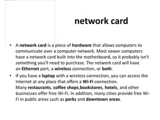 network card
• A network card is a piece of hardware that allows computers to
communicate over a computer network. Most newer computers
have a network card built into the motherboard, so it probably isn't
something you'll need to purchase. The network card will have
an Ethernet port, a wireless connection, or both.
• If you have a laptop with a wireless connection, you can access the
Internet at any place that offers a Wi-Fi connection.
Many restaurants, coffee shops,bookstores, hotels, and other
businesses offer free Wi-Fi. In addition, many cities provide free Wi-
Fi in public areas such as parks and downtown areas.
 