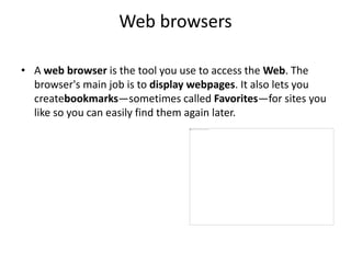 Web browsers
• A web browser is the tool you use to access the Web. The
browser's main job is to display webpages. It also lets you
createbookmarks—sometimes called Favorites—for sites you
like so you can easily find them again later.
 