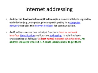 Internet addressing
• An Internet Protocol address (IP address) is a numerical label assigned to
each device (e.g., computer, printer) participating in a computer
network that uses the Internet Protocol for communication.
• An IP address serves two principal functions: host or network
interface identification and location addressing. Its role has been
characterized as follows: “A( host name) indicates what we seek. An
address indicates where it is. A route indicates how to get there
 