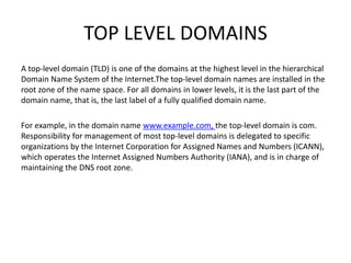 TOP LEVEL DOMAINS
A top-level domain (TLD) is one of the domains at the highest level in the hierarchical
Domain Name System of the Internet.The top-level domain names are installed in the
root zone of the name space. For all domains in lower levels, it is the last part of the
domain name, that is, the last label of a fully qualified domain name.
For example, in the domain name www.example.com, the top-level domain is com.
Responsibility for management of most top-level domains is delegated to specific
organizations by the Internet Corporation for Assigned Names and Numbers (ICANN),
which operates the Internet Assigned Numbers Authority (IANA), and is in charge of
maintaining the DNS root zone.
 