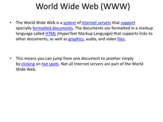 World Wide Web (WWW)
• The World Wide Web is a system of Internet servers that support
specially formatted documents. The documents are formatted in a markup
language called HTML (HyperText Markup Language) that supports links to
other documents, as well as graphics, audio, and video files.
• This means you can jump from one document to another simply
by clicking on hot spots. Not all Internet servers are part of the World
Wide Web.
 