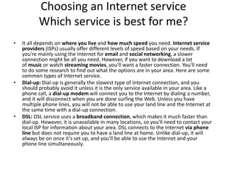 Choosing an Internet service
Which service is best for me?
• It all depends on where you live and how much speed you need. Internet service
providers (ISPs) usually offer different levels of speed based on your needs. If
you're mainly using the Internet for email and social networking, a slower
connection might be all you need. However, if you want to download a lot
of music or watch streaming movies, you'll want a faster connection. You'll need
to do some research to find out what the options are in your area. Here are some
common types of Internet service.
• Dial-up: Dial-up is generally the slowest type of Internet connection, and you
should probably avoid it unless it is the only service available in your area. Like a
phone call, a dial-up modem will connect you to the Internet by dialing a number,
and it will disconnect when you are done surfing the Web. Unless you have
multiple phone lines, you will not be able to use your land line and the Internet at
the same time with a dial-up connection.
• DSL: DSL service uses a broadband connection, which makes it much faster than
dial-up. However, it is unavailable in many locations, so you'll need to contact your
local ISP for information about your area. DSL connects to the Internet via phone
line but does not require you to have a land line at home. Unlike dial-up, it will
always be on once it's set up, and you'll be able to use the Internet and your
phone line simultaneously.
 