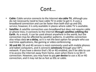Cont…
• Cable: Cable service connects to the Internet via cable TV, although you
do not necessarily need to have cable TV in order to get it. It uses a
broadband connection and can be faster than both dial-up and DSL
service; however, it is only available in places where cable TV is available.
• Satellite: A satellite connection uses broadband but does not require cable
or phone lines; it connects to the Internet through satellites orbiting the
Earth. As a result, it can be used almost anywhere in the world, but the
connection may be affected by weather patterns. A satellite connection
also relays data on a delay, so it is not the best option for people who use
real-time applications, like gaming or video conferencing.
• 3G and 4G: 3G and 4G service is most commonly used with mobile phones
and tablet computers, and it connects wirelessly through your ISP's
network. If you have a device that's 3G or 4G enabled, you'll be able to use
it to access the Internet away from home, even when there is no Wi-Fi
connection. However, you may have to pay per device to use a 3G or 4G
connection, and it may not be as fast as DSL or cable.
 