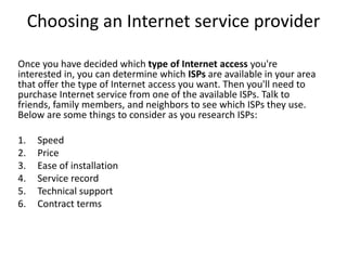 Choosing an Internet service provider
Once you have decided which type of Internet access you're
interested in, you can determine which ISPs are available in your area
that offer the type of Internet access you want. Then you'll need to
purchase Internet service from one of the available ISPs. Talk to
friends, family members, and neighbors to see which ISPs they use.
Below are some things to consider as you research ISPs:
1. Speed
2. Price
3. Ease of installation
4. Service record
5. Technical support
6. Contract terms
 