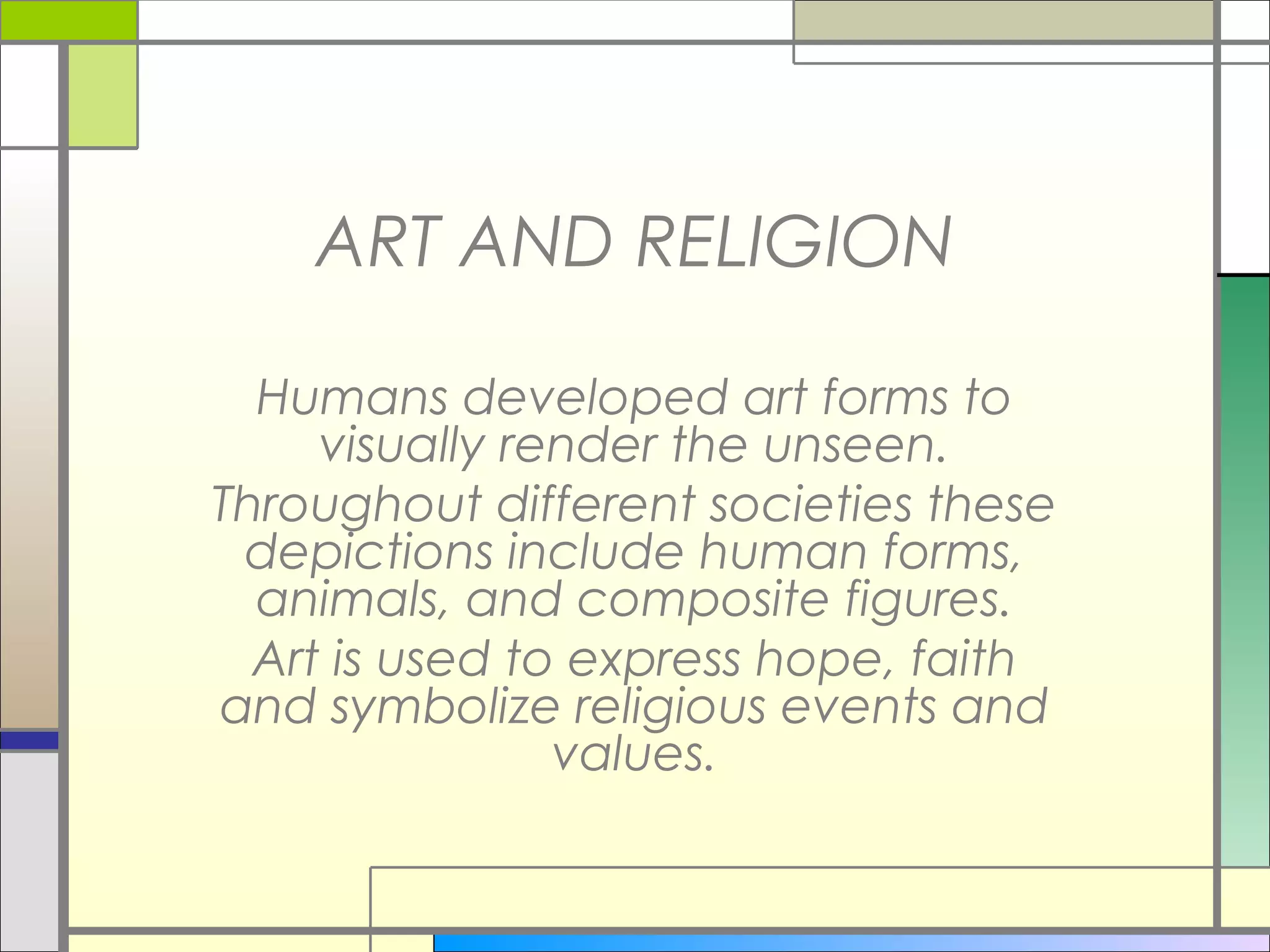 ART AND RELIGION

  Humans developed art forms to
     visually render the unseen.
Throughout different societies these
 depictions include human forms,
  animals, and composite figures.
  Art is used to express hope, faith
and symbolize religious events and
                values.
 