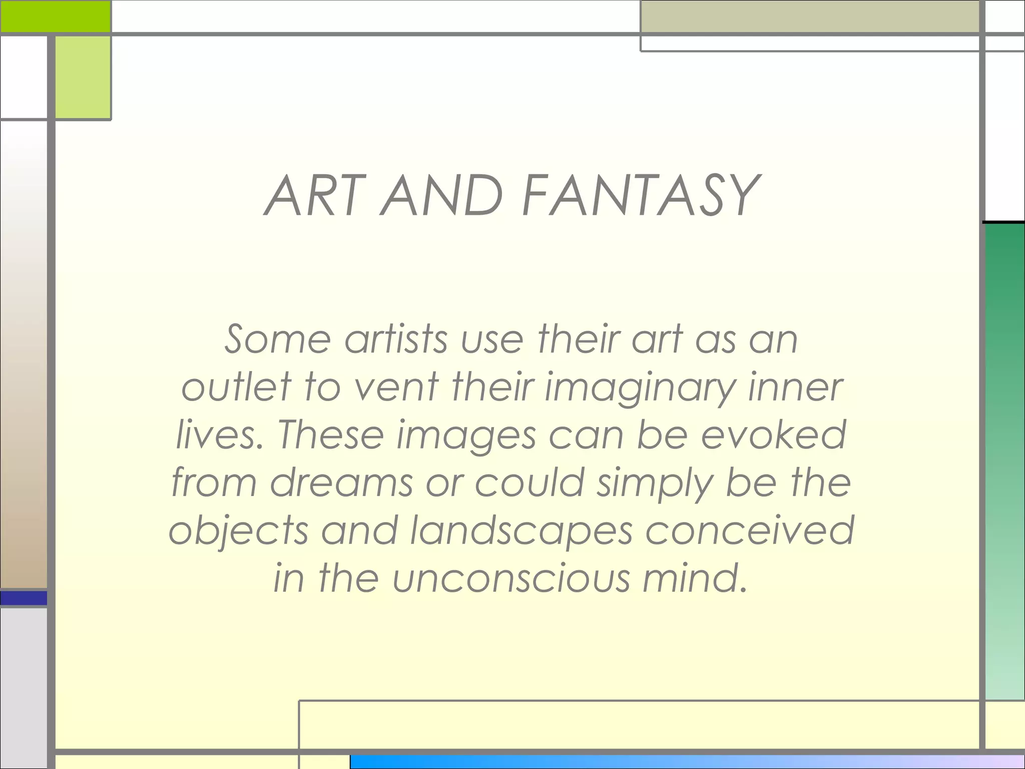 ART AND FANTASY

   Some artists use their art as an
 outlet to vent their imaginary inner
lives. These images can be evoked
from dreams or could simply be the
objects and landscapes conceived
       in the unconscious mind.
 