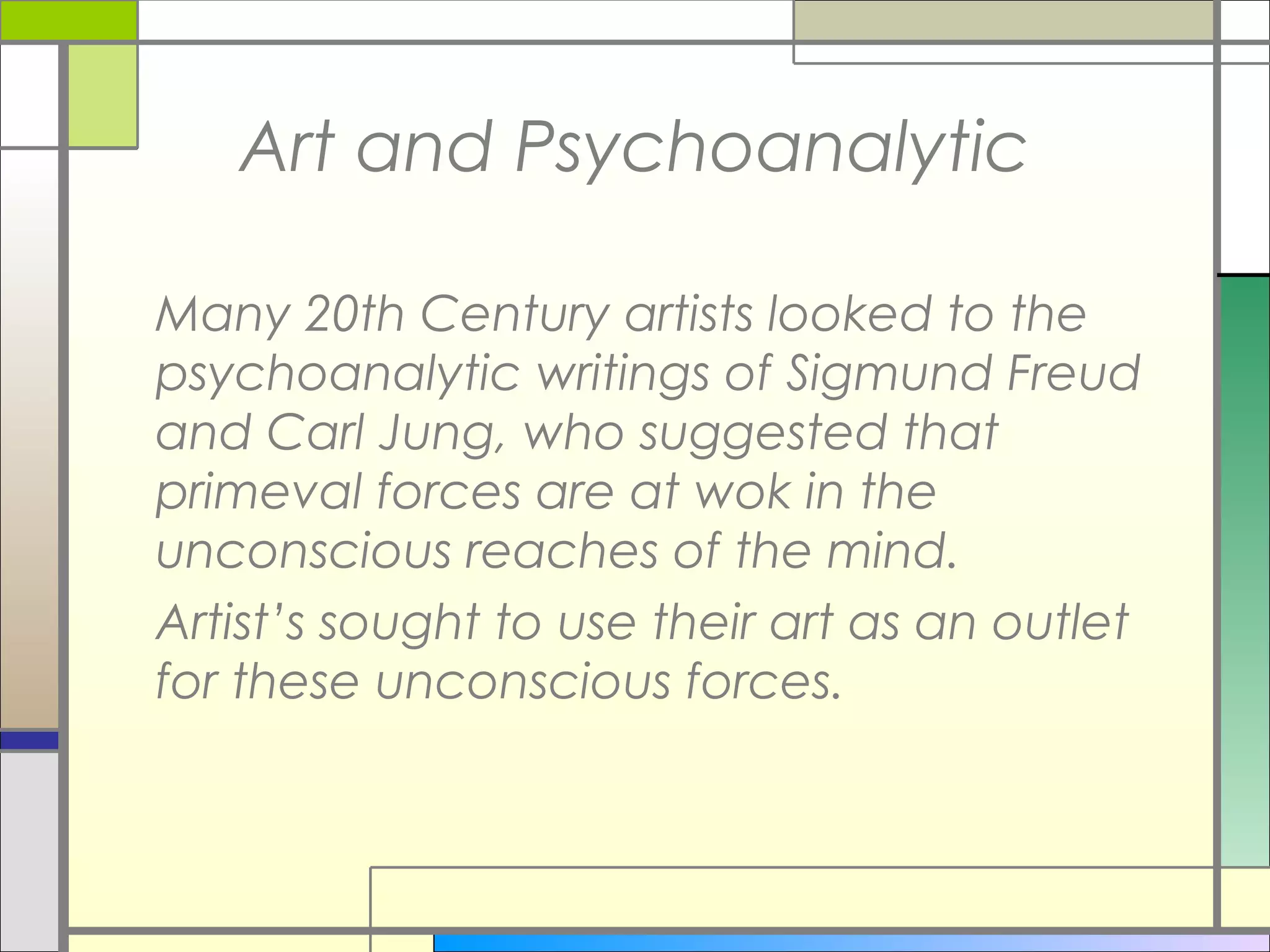 Art and Psychoanalytic

Many 20th Century artists looked to the
psychoanalytic writings of Sigmund Freud
and Carl Jung, who suggested that
primeval forces are at wok in the
unconscious reaches of the mind.
Artist’s sought to use their art as an outlet
for these unconscious forces.
 