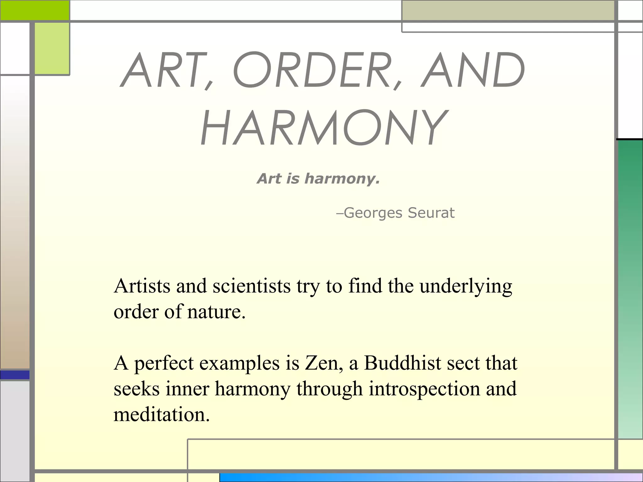 ART, ORDER, AND
   HARMONY
                 Art is harmony.

                           –Georges Seurat




Artists and scientists try to find the underlying
order of nature.

A perfect examples is Zen, a Buddhist sect that
seeks inner harmony through introspection and
meditation.
 