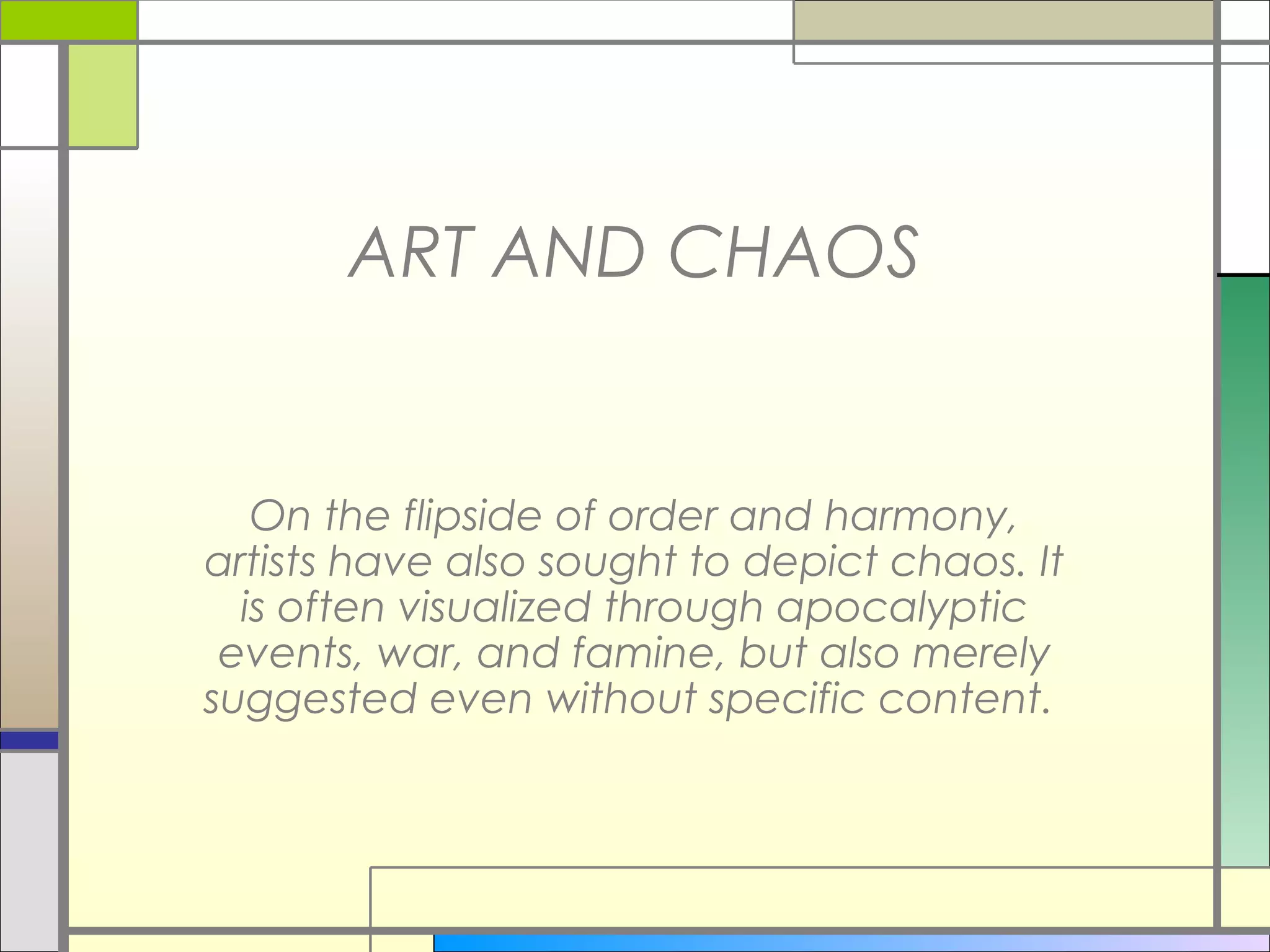 ART AND CHAOS


   On the flipside of order and harmony,
artists have also sought to depict chaos. It
  is often visualized through apocalyptic
 events, war, and famine, but also merely
suggested even without specific content.
 