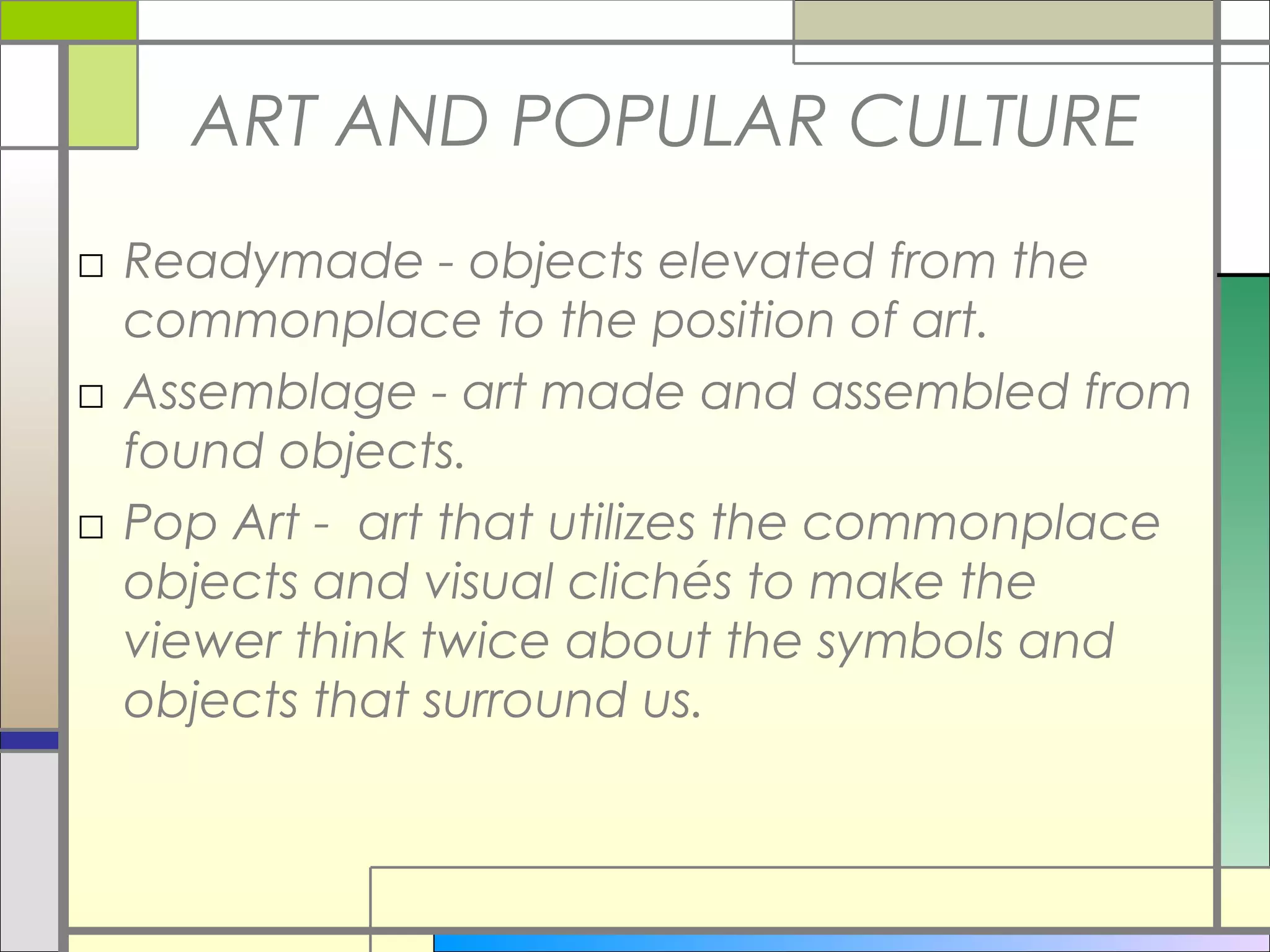 ART AND POPULAR CULTURE
□ Readymade - objects elevated from the
  commonplace to the position of art.
□ Assemblage - art made and assembled from
  found objects.
□ Pop Art - art that utilizes the commonplace
  objects and visual clichés to make the
  viewer think twice about the symbols and
  objects that surround us.
 