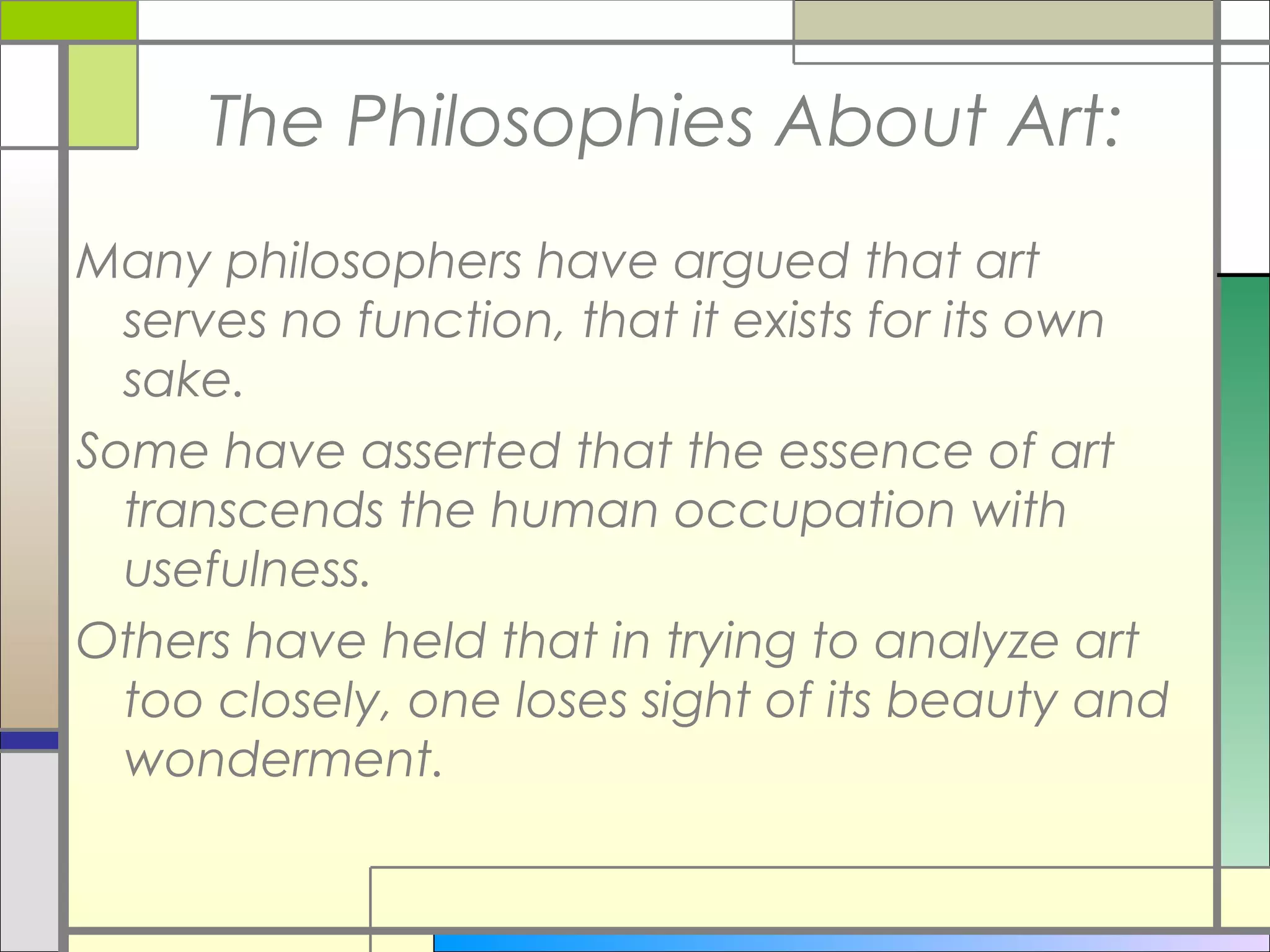 The Philosophies About Art:
Many philosophers have argued that art
  serves no function, that it exists for its own
  sake.
Some have asserted that the essence of art
  transcends the human occupation with
  usefulness.
Others have held that in trying to analyze art
  too closely, one loses sight of its beauty and
  wonderment.
 