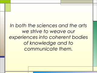 In both the sciences and the arts
     we strive to weave our
experiences into coherent bodies
      of knowledge and to
      communicate them.
 