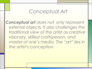 Conceptual Art

Conceptual art does not only represent
 external objects. It also challenges the
 traditional view of the artist as creative
 visionary, skilled craftsperson, and
 master of one’s media. The “art” lies in
 the artist’s conception.
 