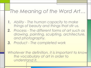 The Meaning of the Word Art…

1. Ability - The human capacity to make
   things of beauty and things that stir us.
2. Process - The different forms of art such as
   drawing, painting, sculpting, architecture,
   and photography.
3. Product - The completed work

Whatever the definition, it is important to know
  the vocabulary of art in order to
  understand it.
 