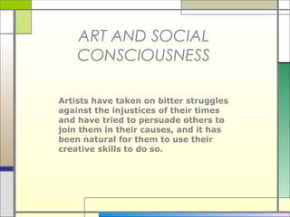 ART AND SOCIAL
    CONSCIOUSNESS

Artists have taken on bitter struggles
against the injustices of their times
and have tried to persuade others to
join them in their causes, and it has
been natural for them to use their
creative skills to do so.
 