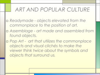 ART AND POPULAR CULTURE
□ Readymade - objects elevated from the
  commonplace to the position of art.
□ Assemblage - art made and assembled from
  found objects.
□ Pop Art - art that utilizes the commonplace
  objects and visual clichés to make the
  viewer think twice about the symbols and
  objects that surround us.
 