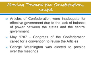  Articles of Confederation were inadequate for
effective government due to the lack of balance
of power between the states and the central
government
 May 1787 - Congress of the Confederation
called for a convention to revise the Articles
 George Washington was elected to preside
over the meetings
 