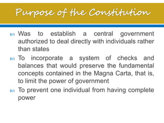  Was to establish a central government
authorized to deal directly with individuals rather
than states
 To incorporate a system of checks and
balances that would preserve the fundamental
concepts contained in the Magna Carta, that is,
to limit the power of government
 To prevent one individual from having complete
power
 