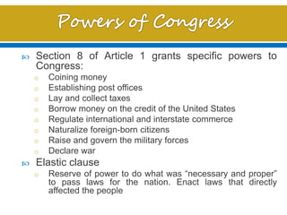  Section 8 of Article 1 grants specific powers to
Congress:
o Coining money
o Establishing post offices
o Lay and collect taxes
o Borrow money on the credit of the United States
o Regulate international and interstate commerce
o Naturalize foreign-born citizens
o Raise and govern the military forces
o Declare war
 Elastic clause
o Reserve of power to do what was “necessary and proper”
to pass laws for the nation. Enact laws that directly
affected the people
 