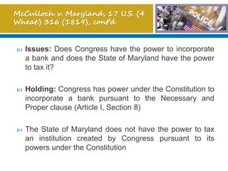  Issues: Does Congress have the power to incorporate
a bank and does the State of Maryland have the power
to tax it?
 Holding: Congress has power under the Constitution to
incorporate a bank pursuant to the Necessary and
Proper clause (Article I, Section 8)
 The State of Maryland does not have the power to tax
an institution created by Congress pursuant to its
powers under the Constitution
 