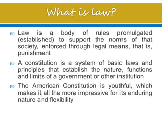  Law is a body of rules promulgated
(established) to support the norms of that
society, enforced through legal means, that is,
punishment
 A constitution is a system of basic laws and
principles that establish the nature, functions
and limits of a government or other institution
 The American Constitution is youthful, which
makes it all the more impressive for its enduring
nature and flexibility
 