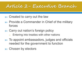  Created to carry out the law
 Provide a Commander in Chief of the military
forces
 Carry out nation’s foreign policy
o Entering into treaties with other nations
 To appoint ambassadors, judges and officials
needed for the government to function
 Chosen by electors
 