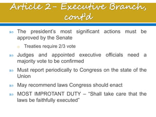  The president’s most significant actions must be
approved by the Senate
o Treaties require 2/3 vote
 Judges and appointed executive officials need a
majority vote to be confirmed
 Must report periodically to Congress on the state of the
Union
 May recommend laws Congress should enact
 MOST IMPROTANT DUTY – “Shall take care that the
laws be faithfully executed”
 