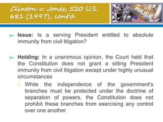  Issue: Is a serving President entitled to absolute
immunity from civil litigation?
 Holding: In a unanimous opinion, the Court held that
the Constitution does not grant a sitting President
immunity from civil litigation except under highly unusual
circumstances
o While the independence of the government's
branches must be protected under the doctrine of
separation of powers, the Constitution does not
prohibit these branches from exercising any control
over one another
 