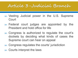  Vesting Judicial power in the U.S. Supreme
Court
 Federal court judges are appointed by the
President and hold office for life
 Congress is authorized to regulate the court’s
dockets by deciding what kinds of cases the
Supreme court can hear on appeal
 Congress regulates the courts’ jurisdiction
 Courts interpret the laws
 