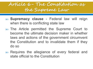  Supremacy clause - Federal law will reign
when there is conflicting state law
 The Article permitted the Supreme Court to
become the ultimate decision maker in whether
laws and actions of the government circumvent
the Constitution and to invalidate them if they
do so
 Requires the allegiance of every federal and
state official to the Constitution
 