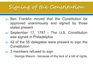  Ben Franklin moved that the Constitution be
approved unanimously and signed by those
states present
 September 17, 1787 - The U.S. Constitution
was signed in Philadelphia
 42 of the 55 delegates were present to sign the
Constitution
 3 members refused to sign
o George Mason - because of the lack of a bill of rights
 