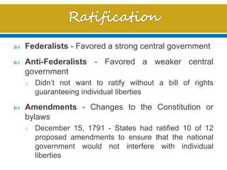  Federalists - Favored a strong central government
 Anti-Federalists - Favored a weaker central
government
o Didn’t not want to ratify without a bill of rights
guaranteeing individual liberties
 Amendments - Changes to the Constitution or
bylaws
o December 15, 1791 - States had ratified 10 of 12
proposed amendments to ensure that the national
government would not interfere with individual
liberties
 