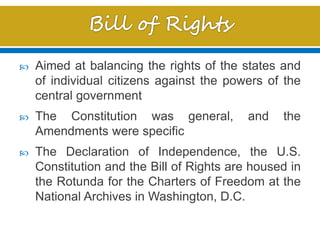  Aimed at balancing the rights of the states and
of individual citizens against the powers of the
central government
 The Constitution was general, and the
Amendments were specific
 The Declaration of Independence, the U.S.
Constitution and the Bill of Rights are housed in
the Rotunda for the Charters of Freedom at the
National Archives in Washington, D.C.
 