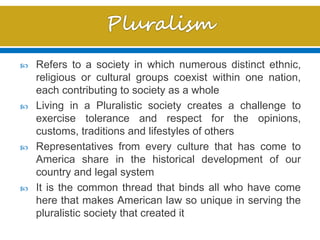  Refers to a society in which numerous distinct ethnic,
religious or cultural groups coexist within one nation,
each contributing to society as a whole
 Living in a Pluralistic society creates a challenge to
exercise tolerance and respect for the opinions,
customs, traditions and lifestyles of others
 Representatives from every culture that has come to
America share in the historical development of our
country and legal system
 It is the common thread that binds all who have come
here that makes American law so unique in serving the
pluralistic society that created it
 
