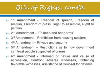  1st Amendment - Freedom of speech, Freedom of
religion, Freedom of press, Right to assemble, Right to
petition
 2nd Amendment – “To keep and bear arms”
 3rd Amendment – Prohibition from housing soldiers
 4th Amendment – Privacy and security
 5th Amendment – Restrictions as to how government
can treat people suspected of crimes
 6th Amendment - Informed of nature and cause of
accusation, Confront adverse witnesses, Obtaining
favorable witnesses, Assistance of Counsel for defense
 