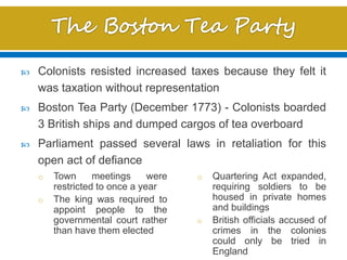 o Town meetings were
restricted to once a year
o The king was required to
appoint people to the
governmental court rather
than have them elected
o Quartering Act expanded,
requiring soldiers to be
housed in private homes
and buildings
o British officials accused of
crimes in the colonies
could only be tried in
England
 Colonists resisted increased taxes because they felt it
was taxation without representation
 Boston Tea Party (December 1773) - Colonists boarded
3 British ships and dumped cargos of tea overboard
 Parliament passed several laws in retaliation for this
open act of defiance
 