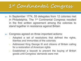  In September 1774, 55 delegates from 12 colonies met
in Philadelphia. The 1st Continental Congress resulted
in the first written agreement among the colonies to
stand together in resistance against Britain
 Congress agreed on three important actions:
o Adopted a set of resolutions that defined the rights,
liberties and immunities of the colonists
o Addressed King George III and citizens of Britain calling
for a restoration of American rights
o Established a boycott to prevent the buying of British
goods until Congress’ demands were met
 